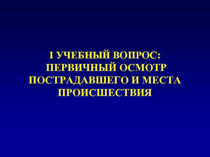 I УЧЕБНЫЙ ВОПРОС: ПЕРВИЧНЫЙ ОСМОТР ПОСТРАДАВШЕГО И МЕСТА ПРОИСШЕСТВИЯ 