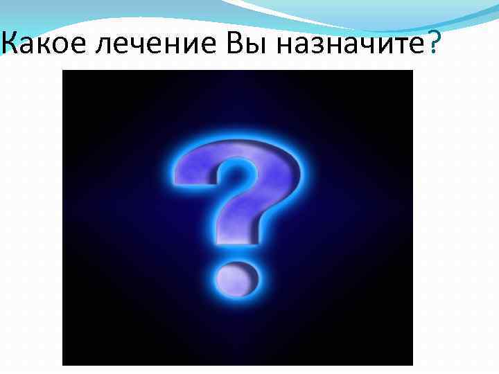 Какое лечение Вы назначите? 