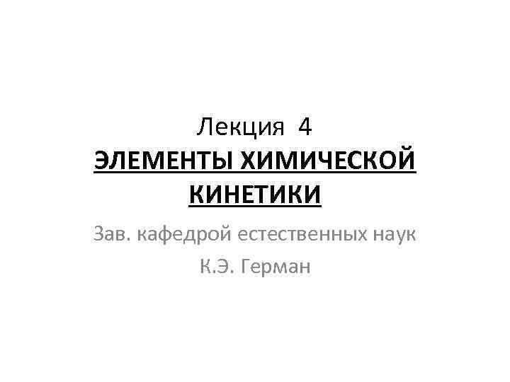 Лекция 4 ЭЛЕМЕНТЫ ХИМИЧЕСКОЙ КИНЕТИКИ Зав. кафедрой естественных наук К. Э. Герман 