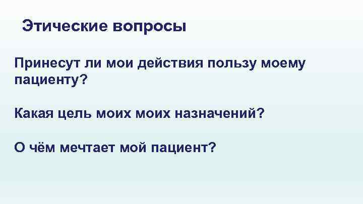 Этические вопросы Принесут ли мои действия пользу моему пациенту? Какая цель моих назначений? О