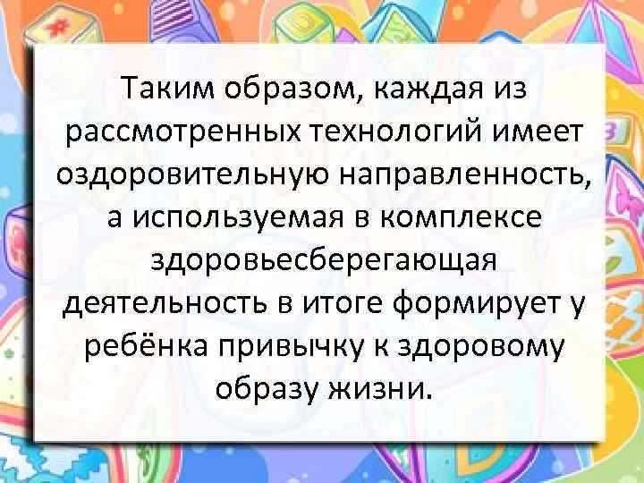 Таким образом, каждая из рассмотренных технологий имеет оздоровительную направленность, а используемая в комплексе здоровьесберегающая