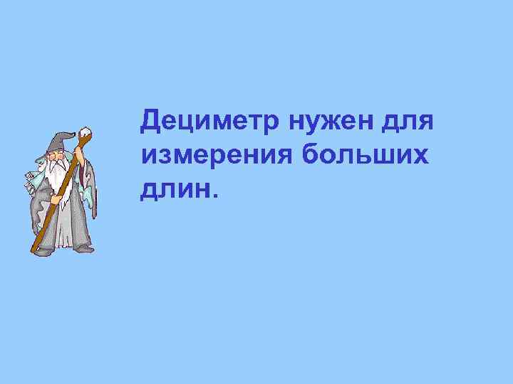 Дециметр нужен для измерения больших длин. 