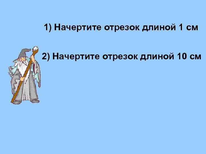 1) Начертите отрезок длиной 1 см 2) Начертите отрезок длиной 10 см 