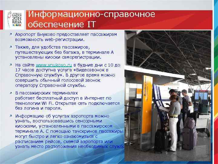 Информационно-справочное обеспечение IT Аэропорт Внуково предоставляет пассажирам возможность web-регистрации. Также, для удобства пассажиров, путешествующих