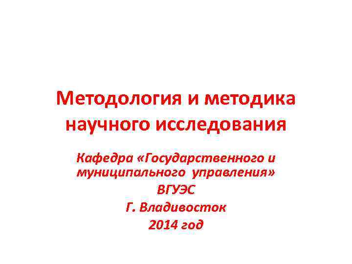 Методология и методика научного исследования Кафедра «Государственного и муниципального управления» ВГУЭС Г. Владивосток 2014