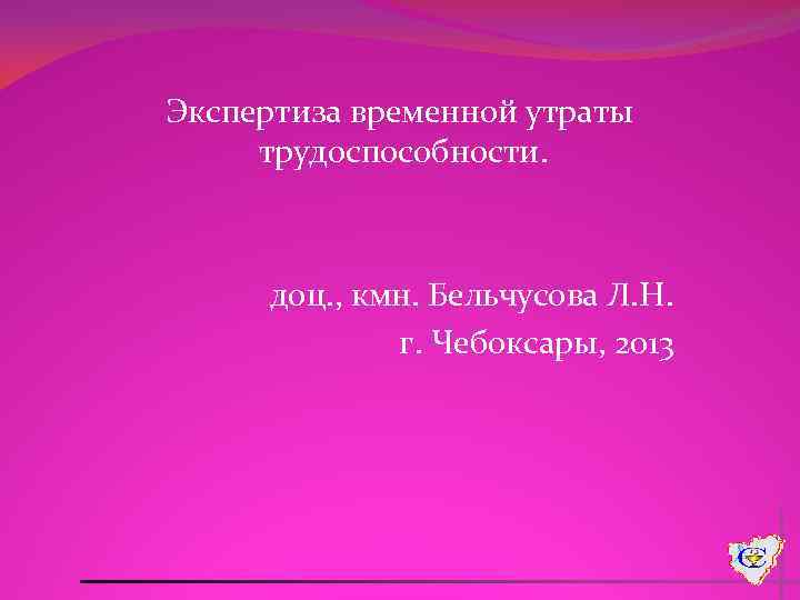 Экспертиза временной утраты трудоспособности. доц. , кмн. Бельчусова Л. Н. г. Чебоксары, 2013 