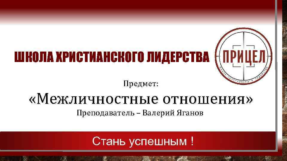 ШКОЛА ХРИСТИАНСКОГО ЛИДЕРСТВА Предмет: «Межличностные отношения» Преподаватель – Валерий Яганов Стань успешным ! 