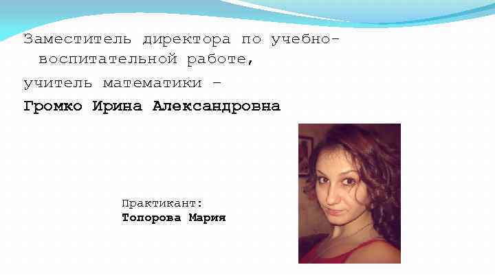 Заместитель директора по учебновоспитательной работе, учитель математики – Громко Ирина Александровна Практикант: Топорова Мария