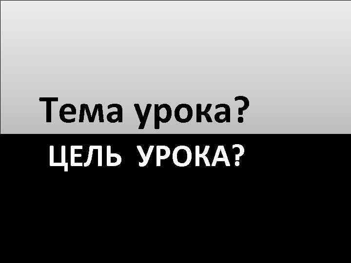  Тема урока? ЦЕЛЬ УРОКА? 