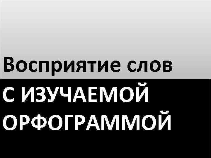 Восприятие слов С ИЗУЧАЕМОЙ ОРФОГРАММОЙ 