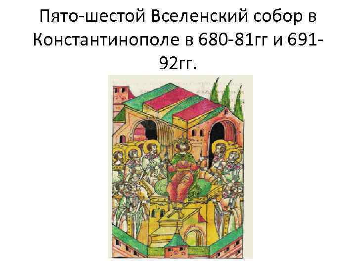 Пято-шестой Вселенский собор в Константинополе в 680 -81 гг и 69192 гг. 