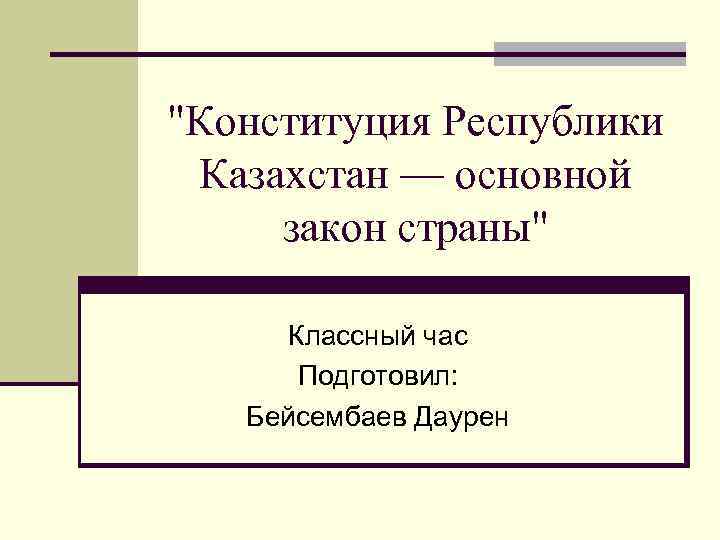 "Конституция Республики Казахстан — основной закон страны" Классный час Подготовил: Бейсембаев Даурен 