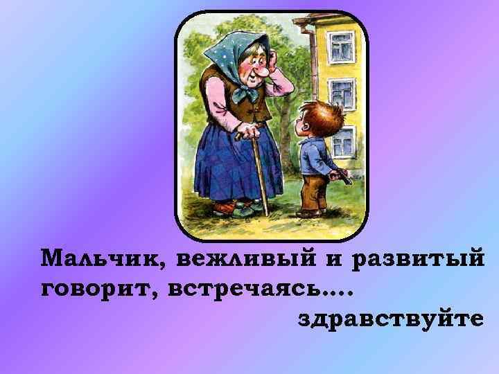 Мальчик, вежливый и развитый говорит, встречаясь…. здравствуйте 