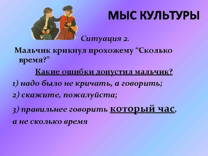 МЫС КУЛЬТУРЫ Ситуация 2. Мальчик крикнул прохожему “Сколько время? ” Какие ошибки допустил мальчик?