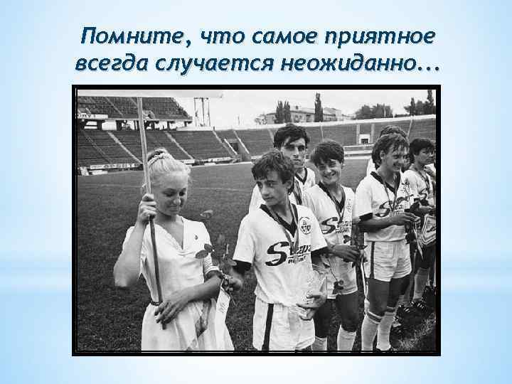 Помните, что самое приятное всегда случается неожиданно. . . 