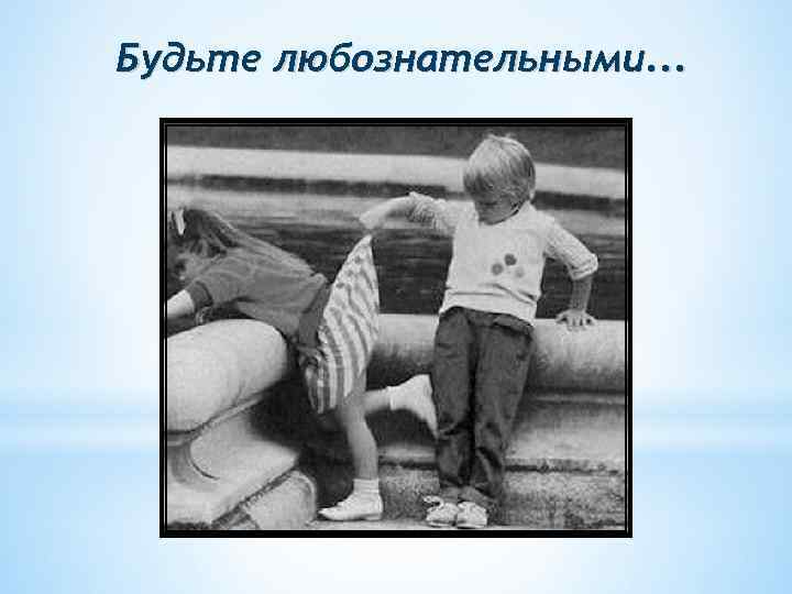 Будьте любознательными. . . 