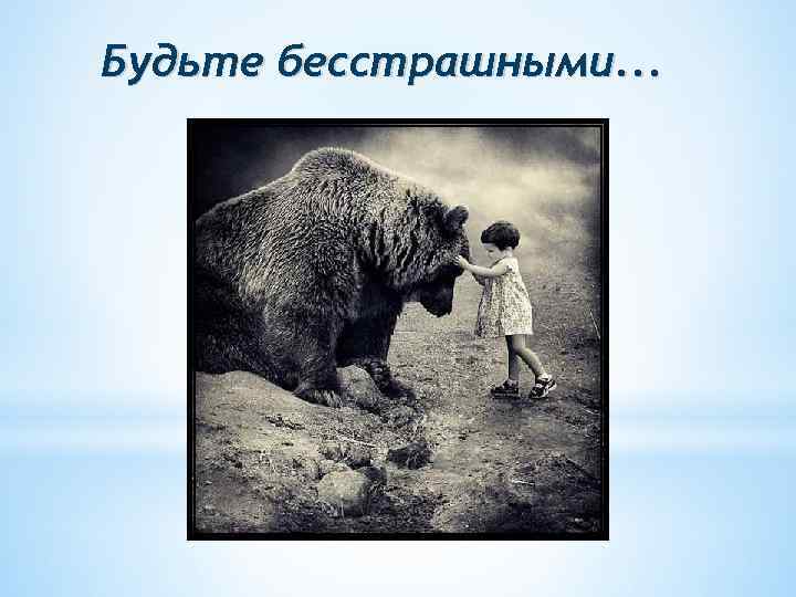 Будьте бесстрашными. . . 