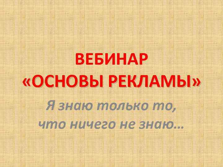 ВЕБИНАР «ОСНОВЫ РЕКЛАМЫ» Я знаю только то, что ничего не знаю… 