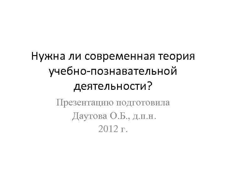 Нужна ли современная теория учебно-познавательной деятельности? Презентацию подготовила Даутова О. Б. , д. п.