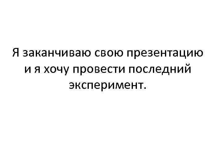 Я заканчиваю свою презентацию и я хочу провести последний эксперимент. 