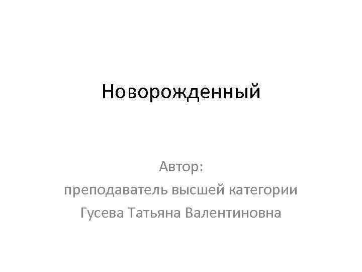 Новорожденный Автор: преподаватель высшей категории Гусева Татьяна Валентиновна 