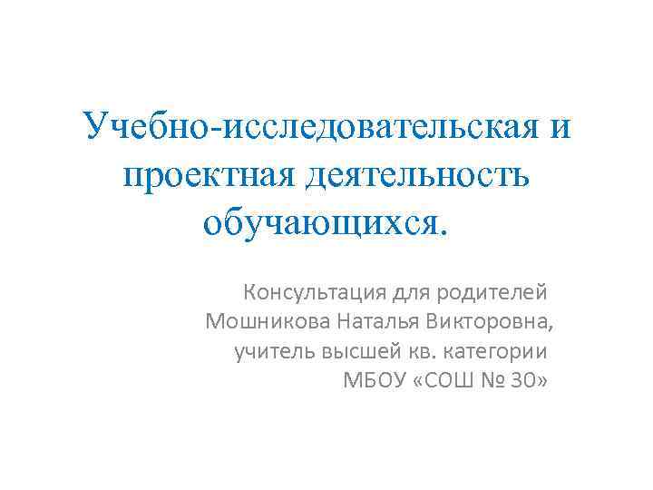 Учебно-исследовательская и проектная деятельность обучающихся. Консультация для родителей Мошникова Наталья Викторовна, учитель высшей кв.