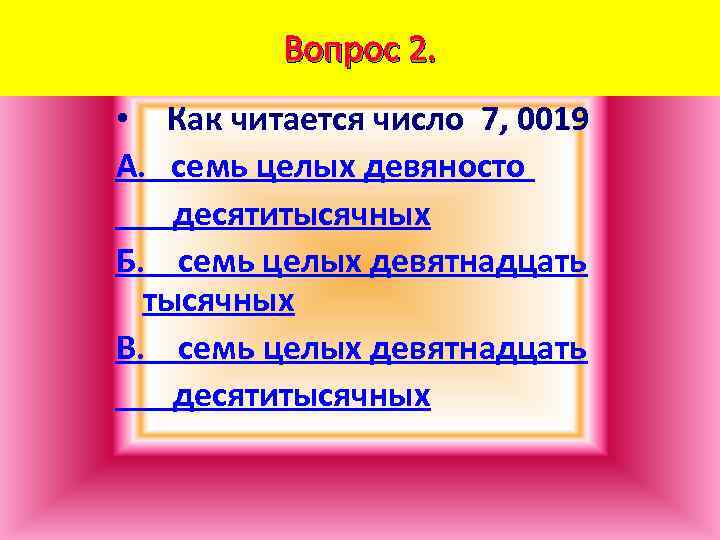 Вопрос 2. • Как читается число 7, 0019 А. семь целых девяносто десятитысячных Б.