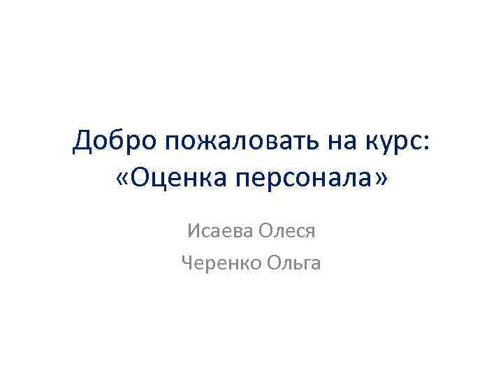 Добро пожаловать на курс: «Оценка персонала» Исаева Олеся Черенко Ольга 