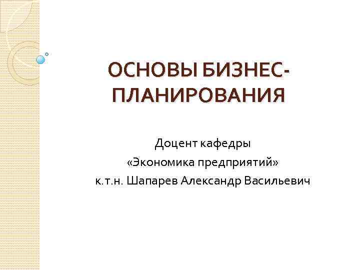 ОСНОВЫ БИЗНЕСПЛАНИРОВАНИЯ Доцент кафедры «Экономика предприятий» к. т. н. Шапарев Александр Васильевич 