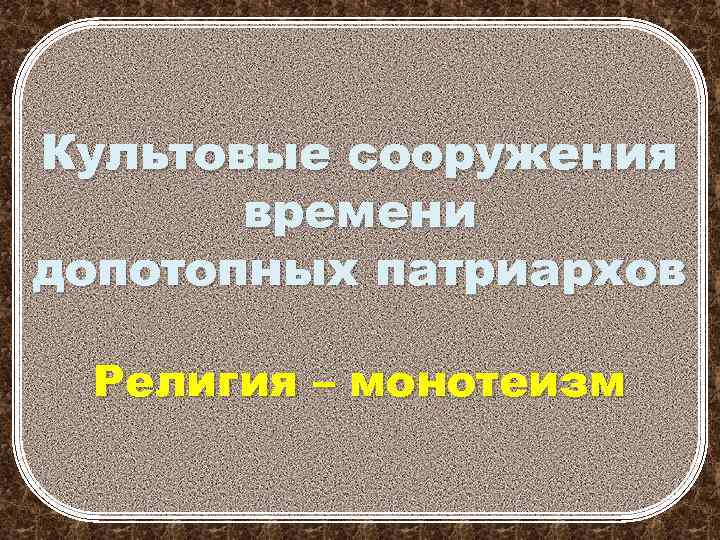 Культовые сооружения времени допотопных патриархов Религия – монотеизм 