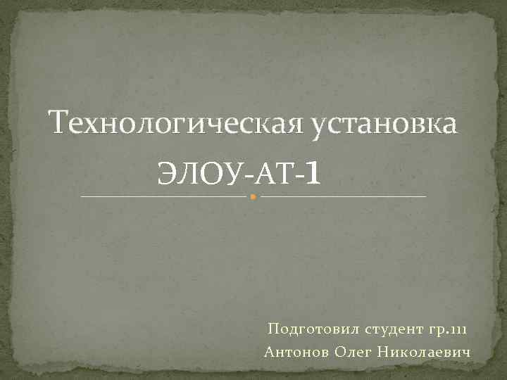 Технологическая установка ЭЛОУ-АТ-1 Подготовил студент гр. 111 Антонов Олег Николаевич 