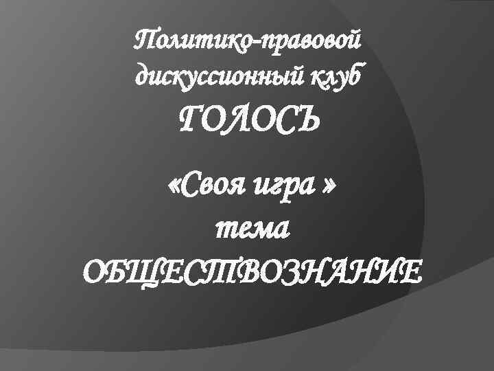 Политико-правовой дискуссионный клуб ГОЛОСЪ «Своя игра » тема ОБЩЕСТВОЗНАНИЕ 