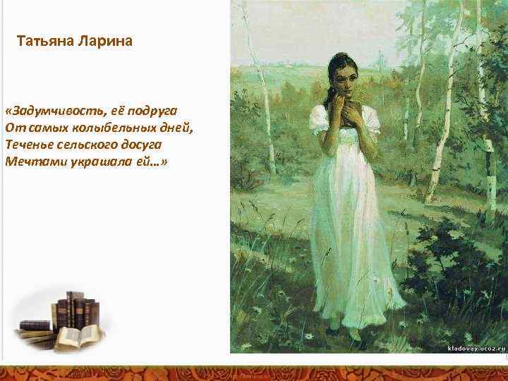Татьяна Ларина «Задумчивость, её подруга От самых колыбельных дней, Теченье сельского досуга Мечтами украшала