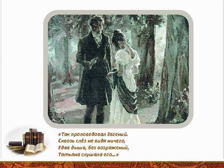  «Так проповедовал Евгений. Сквозь слёз не видя ничего, Едва дыша, без возражений, Татьяна