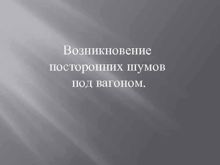 Возникновение посторонних шумов под вагоном. 