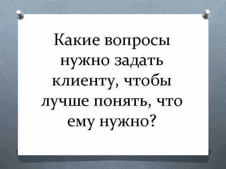 Какие вопросы нужно задать клиенту, чтобы лучше понять, что ему нужно? 