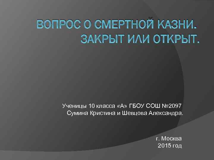 ВОПРОС О СМЕРТНОЙ КАЗНИ. ЗАКРЫТ ИЛИ ОТКРЫТ. Ученицы 10 класса «А» ГБОУ СОШ №