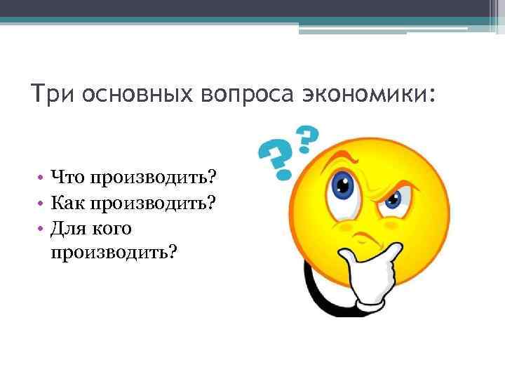 Три основных вопроса экономики: • Что производить? • Как производить? • Для кого производить?