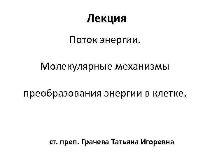 Лекция Поток энергии. Молекулярные механизмы преобразования энергии в клетке. ст. преп. Грачева Татьяна Игоревна