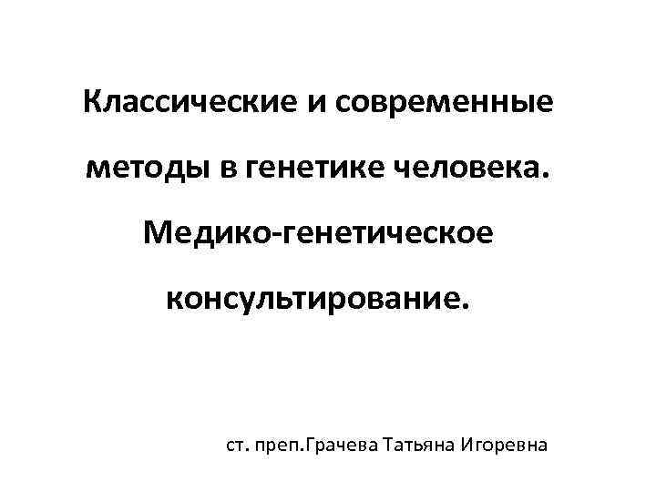 Классические и современные методы в генетике человека. Медико-генетическое консультирование. ст. преп. Грачева Татьяна Игоревна