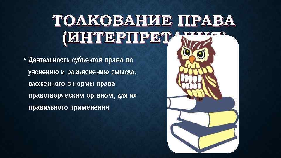 ТОЛКОВАНИЕ ПРАВА (ИНТЕРПРЕТАЦИЯ) • Деятельность субъектов права по уяснению и разъяснению смысла, вложенного в