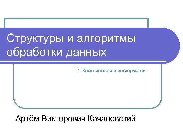 Структуры и алгоритмы обработки данных 1. Компьютеры и информация Артём Викторович Качановский 