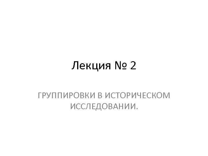 Лекция № 2 ГРУППИРОВКИ В ИСТОРИЧЕСКОМ ИССЛЕДОВАНИИ. 