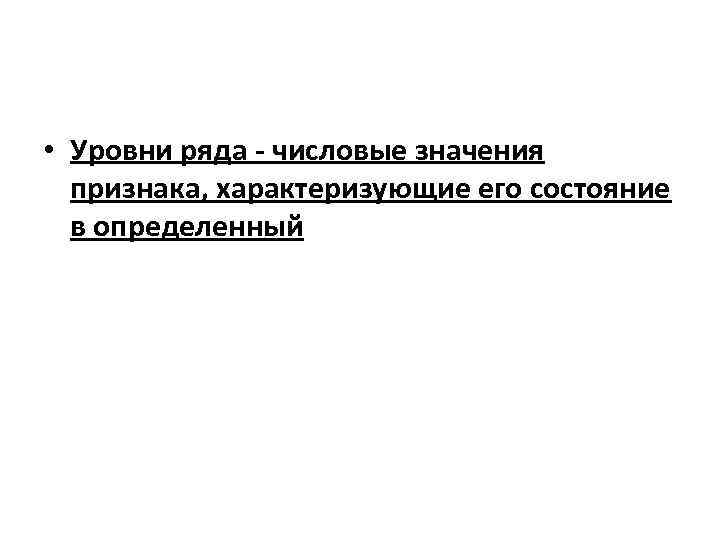  • Уровни ряда - числовые значения признака, характеризующие его состояние в определенный 