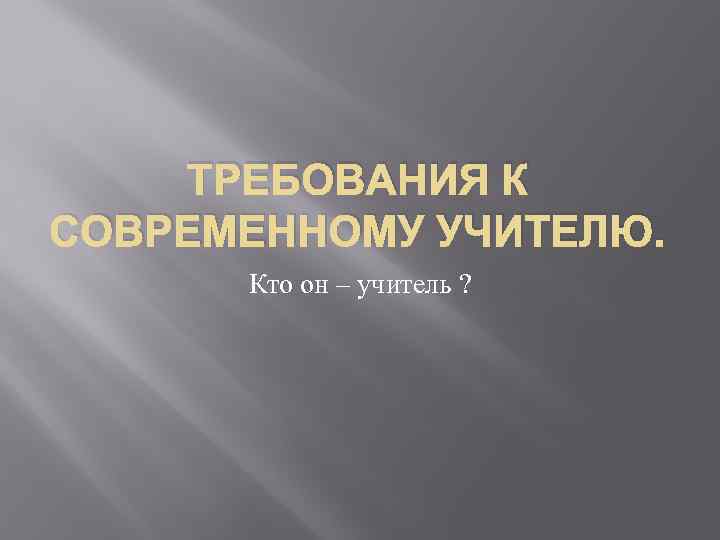 ТРЕБОВАНИЯ К СОВРЕМЕННОМУ УЧИТЕЛЮ. Кто он – учитель ? 
