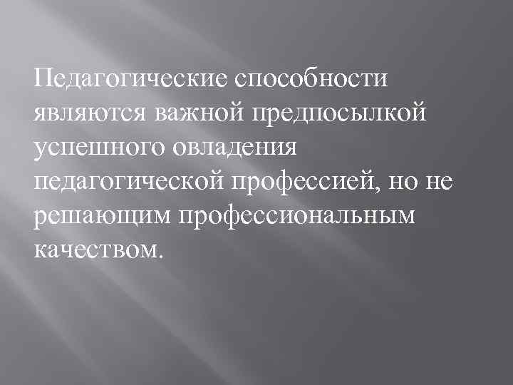Педагогические способности являются важной предпосылкой успешного овладения педагогической профессией, но не решающим профессиональным качеством.