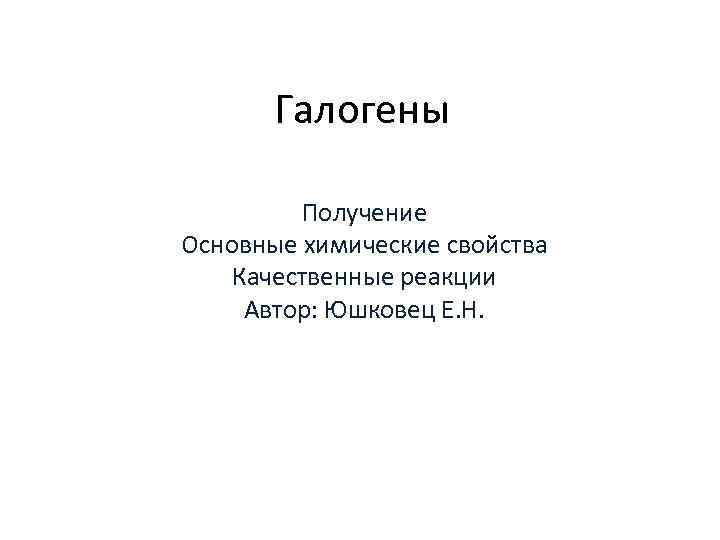 Галогены Получение Основные химические свойства Качественные реакции Автор: Юшковец Е. Н. 