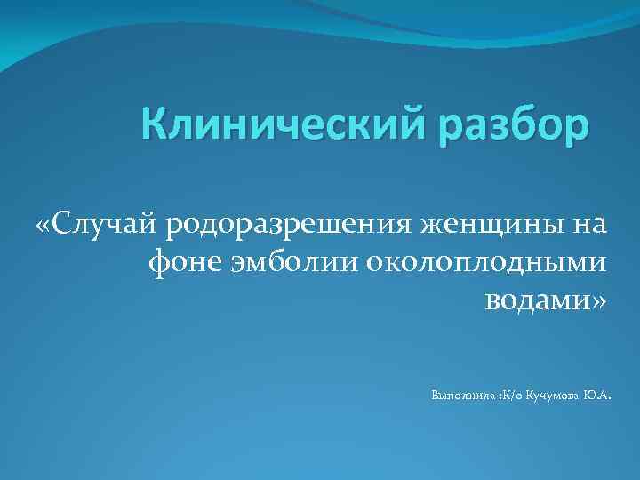 Клинический разбор «Случай родоразрешения женщины на фоне эмболии околоплодными водами» Выполнила : К/о Кучумова