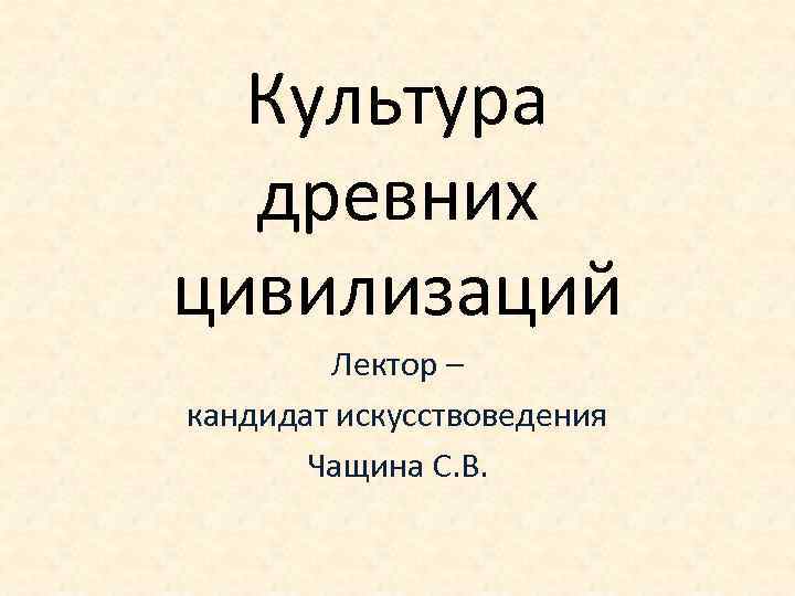 Культура древних цивилизаций Лектор – кандидат искусствоведения Чащина С. В. 