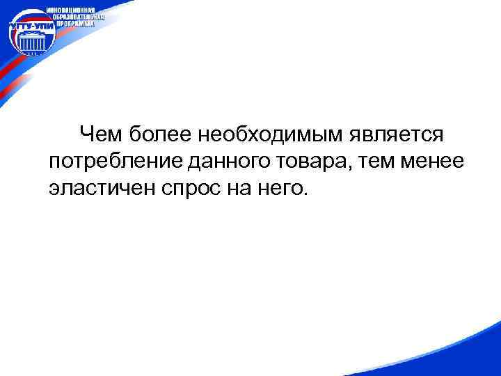 Чем более необходимым является потребление данного товара, тем менее эластичен спрос на него. 